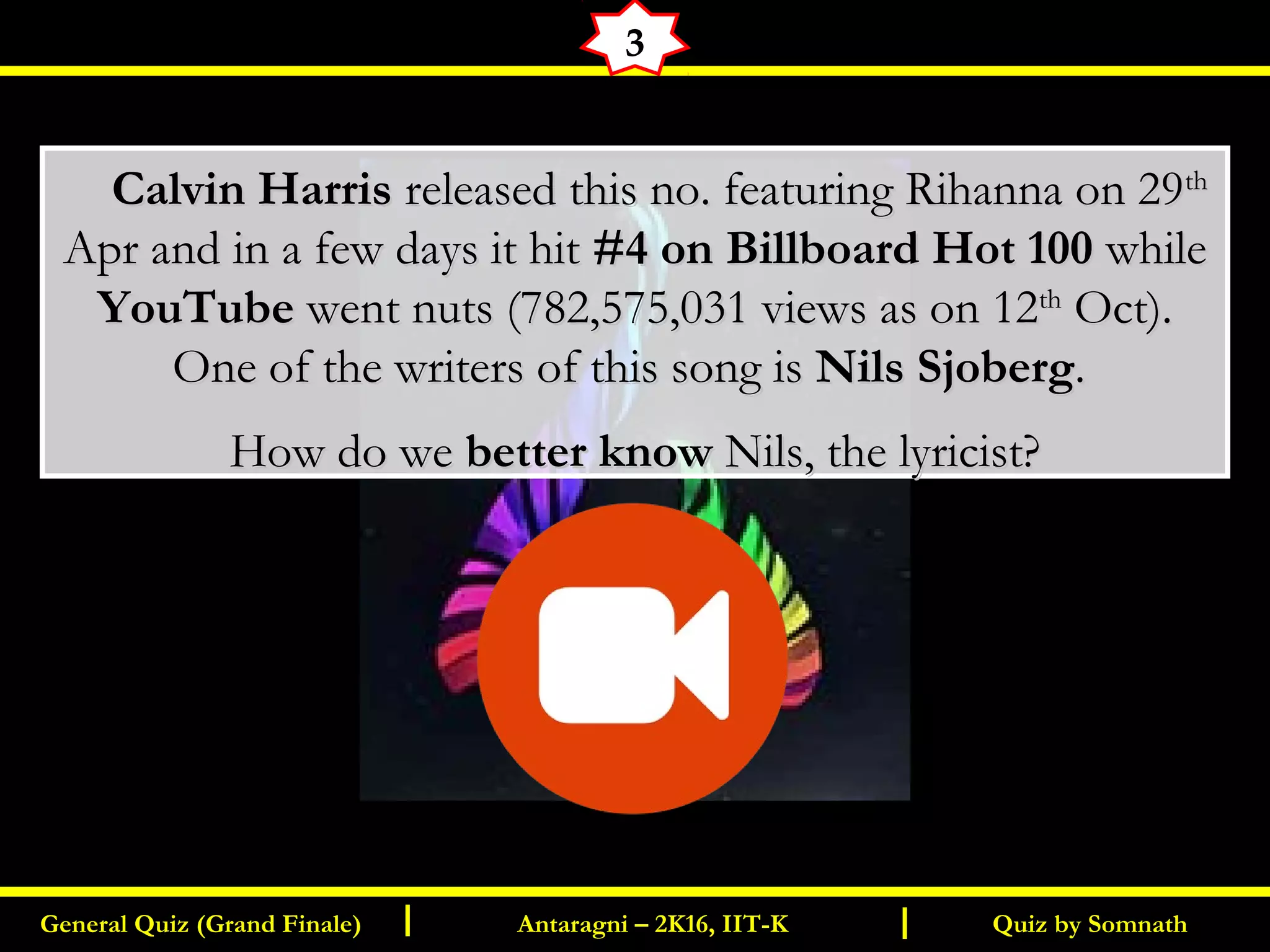 Quiz by SomnathGeneral Quiz (Grand Finale) Antaragni – 2K16, IIT-KI I
3
       Calvin HarrisCalvin Harris released this no. featuring Rihanna on 29released this no. featuring Rihanna on 29thth
Apr and in a few days it hitApr and in a few days it hit #4 on Billboard Hot 100#4 on Billboard Hot 100 whilewhile
YouTubeYouTube went nuts (782,575,031 views as on 12went nuts (782,575,031 views as on 12thth
Oct).Oct).
One of the writers of this song isOne of the writers of this song is Nils SjobergNils Sjoberg..
How do weHow do we better knowbetter know Nils, the lyricist?Nils, the lyricist?
 