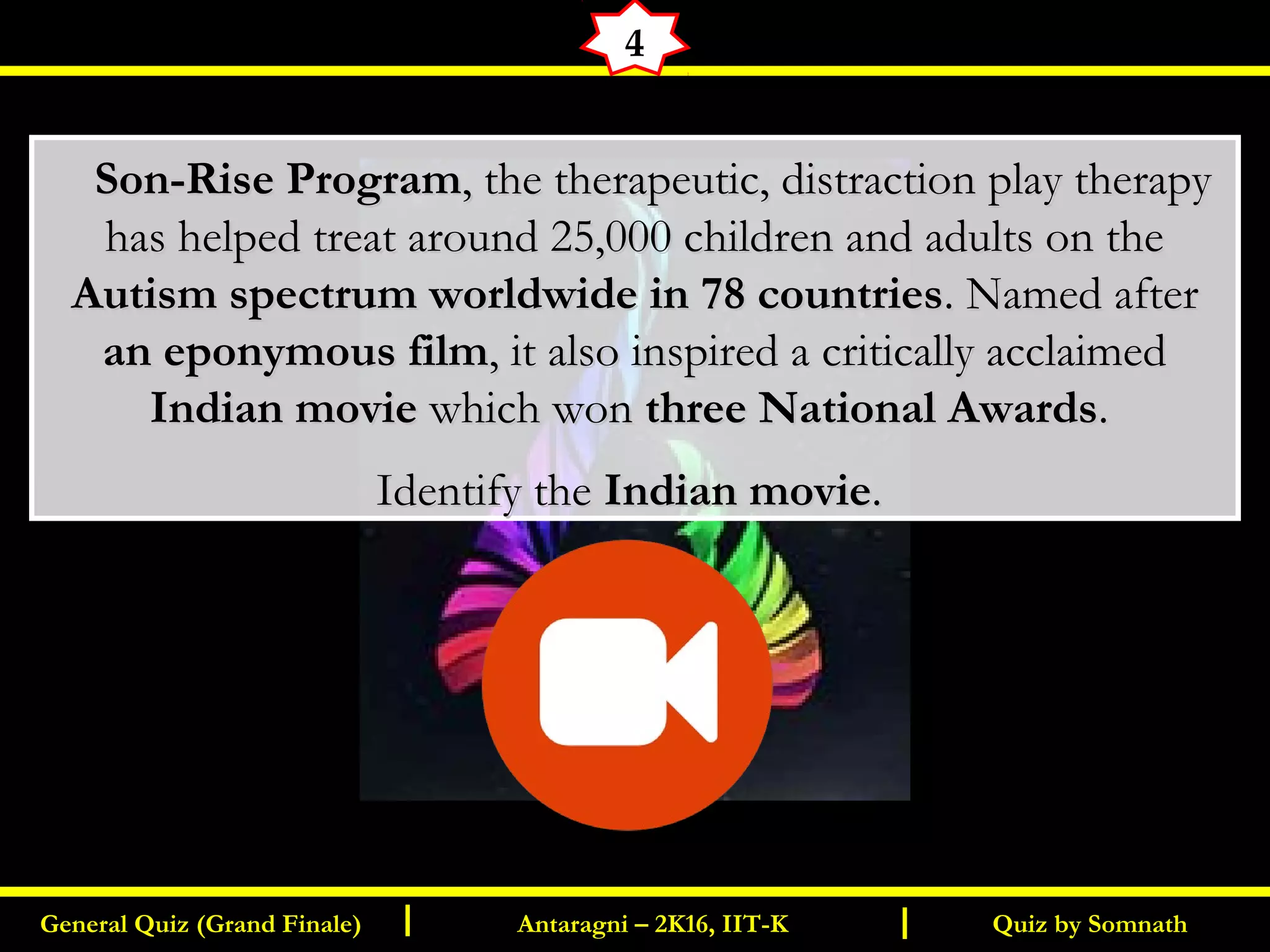 Quiz by SomnathGeneral Quiz (Grand Finale) Antaragni – 2K16, IIT-KI I
4
      Son-Rise ProgramSon-Rise Program, the therapeutic, distraction play therapy, the therapeutic, distraction play therapy
has helped treat around 25,000 children and adults on thehas helped treat around 25,000 children and adults on the
Autism spectrum worldwide in 78 countriesAutism spectrum worldwide in 78 countries. Named after. Named after
an eponymous filman eponymous film, it also inspired a critically acclaimed, it also inspired a critically acclaimed
Indian movieIndian movie which wonwhich won three National Awardsthree National Awards..
Identify theIdentify the Indian movieIndian movie..
 