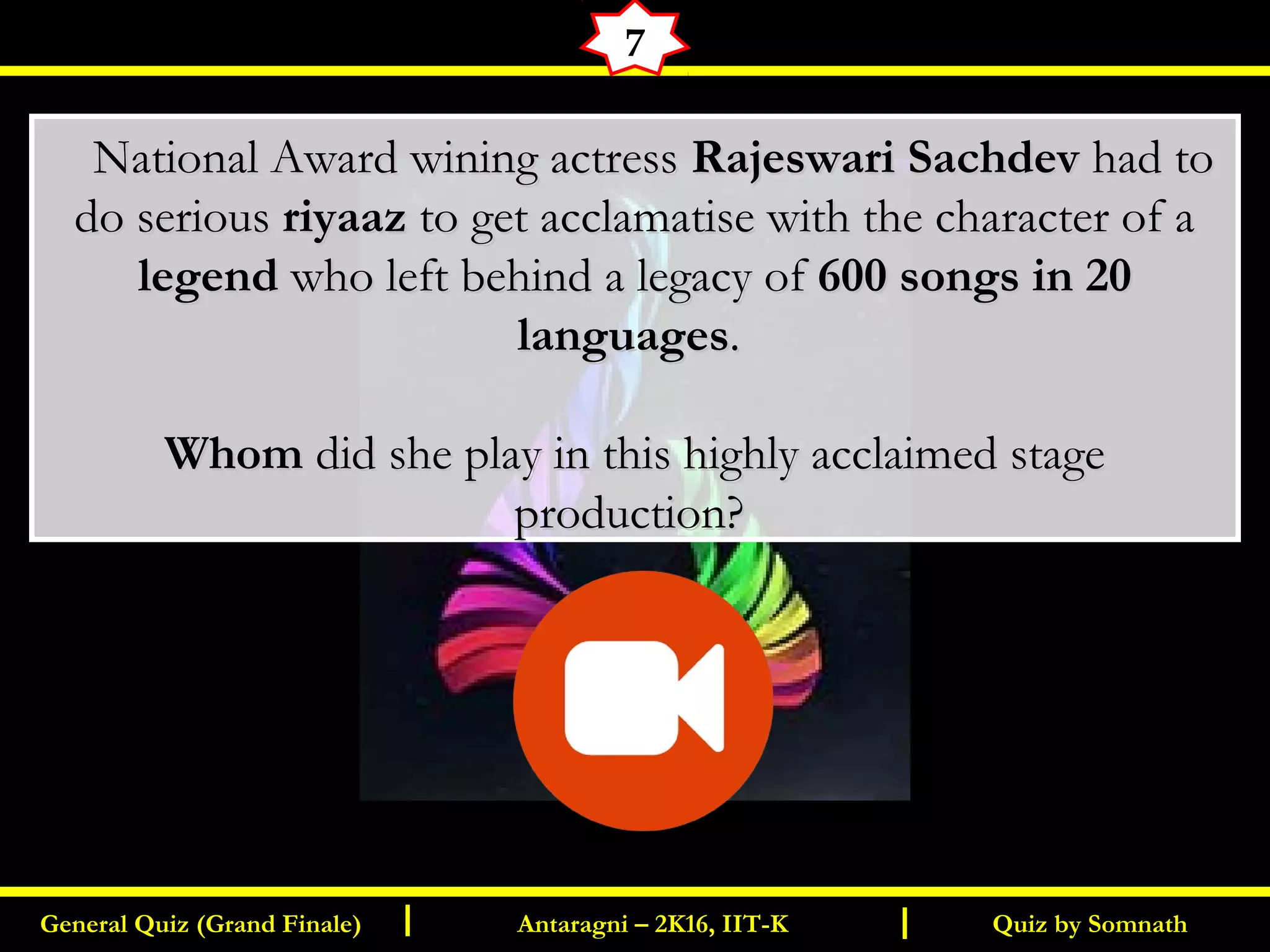 Quiz by SomnathGeneral Quiz (Grand Finale) Antaragni – 2K16, IIT-KI I
7
      National Award wining actressNational Award wining actress Rajeswari SachdevRajeswari Sachdev had tohad to
do seriousdo serious riyaazriyaaz to get acclamatise with the character of ato get acclamatise with the character of a
legendlegend who left behind a legacy ofwho left behind a legacy of 600 songs in 20600 songs in 20
languageslanguages..
WhomWhom did she play in this highly acclaimed stagedid she play in this highly acclaimed stage
production?production?
 