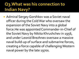  Admiral Sergey Gorshkov was a Soviet naval
officer during the ColdWar who oversaw the
expansion of the Soviet Navy into a global
force.He was appointedCommander-in-Chief of
the Soviet Navy by Nikita Khrushchev in 1956,
and under Leonid Brezhnev oversaw a massive
naval build-up of surface and submarine forces,
creating a force capable of challengingWestern
naval power by the late 1970s.
 