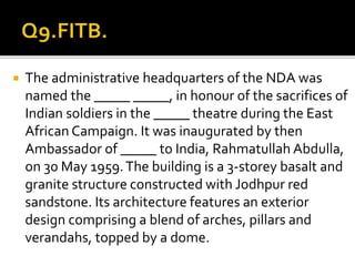  The administrative headquarters of the NDA was
named the _____ _____, in honour of the sacrifices of
Indian soldiers in the _____ theatre during the East
African Campaign. It was inaugurated by then
Ambassador of _____ to India, Rahmatullah Abdulla,
on 30 May 1959.The building is a 3-storey basalt and
granite structure constructed with Jodhpur red
sandstone. Its architecture features an exterior
design comprising a blend of arches, pillars and
verandahs, topped by a dome.
 