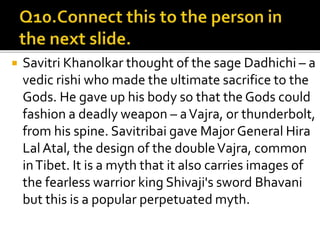  Savitri Khanolkar thought of the sage Dadhichi – a
vedic rishi who made the ultimate sacrifice to the
Gods. He gave up his body so that the Gods could
fashion a deadly weapon – aVajra, or thunderbolt,
from his spine. Savitribai gave Major General Hira
Lal Atal, the design of the doubleVajra, common
inTibet. It is a myth that it also carries images of
the fearless warrior king Shivaji's sword Bhavani
but this is a popular perpetuated myth.
 