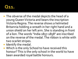  The obverse of the medal depicts the head of a
young QueenVictoria and bears the inscription
Victoria Regina.The reverse shows a helmeted
Britannia holding a wreath in her right hand and a
union shield on her left arm. She is standing in front
of a lion.The words "India 1857-1858" are inscribed
on the reverse of the medal.The ribbon is white with
two scarlet stripes.
 Identify the medal.
 Which is the only School to have received this
honour?This is the only school in the world to have
been awarded royal battle honours.
 
