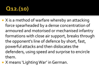  X is a method of warfare whereby an attacking
force spearheaded by a dense concentration of
armoured and motorised or mechanised infantry
formations with close air support, breaks through
the opponent's line of defence by short, fast,
powerful attacks and then dislocates the
defenders, using speed and surprise to encircle
them.
 X means ‘LightingWar’ in German.
 