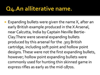  Expanding bullets were given the name X, after an
early British example produced in the X Arsenal,
near Calcutta, India by Captain Neville Bertie-
Clay.There were several expanding bullets
produced by this arsenal for the .303 British
cartridge, including soft point and hollow point
designs.These were not the first expanding bullets,
however; hollow point expanding bullets were
commonly used for hunting thin skinned game in
express rifles as early as the mid-1870s.
 