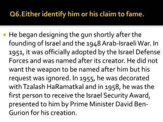  He began designing the gun shortly after the
founding of Israel and the 1948 Arab-IsraeliWar. In
1951, it was officially adopted by the Israel Defense
Forces and was named after its creator. He did not
want the weapon to be named after him but his
request was ignored. In 1955, he was decorated
withTzalash HaRamatkal and in 1958, he was the
first person to receive the Israel Security Award,
presented to him by Prime Minister David Ben-
Gurion for his creation.
 
