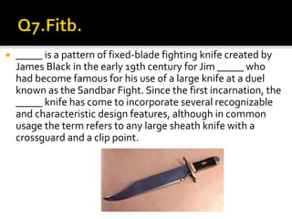  _____ is a pattern of fixed-blade fighting knife created by
James Black in the early 19th century for Jim _____ who
had become famous for his use of a large knife at a duel
known as the Sandbar Fight. Since the first incarnation, the
_____ knife has come to incorporate several recognizable
and characteristic design features, although in common
usage the term refers to any large sheath knife with a
crossguard and a clip point.
 