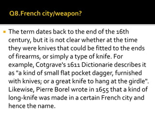  The term dates back to the end of the 16th
century, but it is not clear whether at the time
they were knives that could be fitted to the ends
of firearms, or simply a type of knife. For
example, Cotgrave's 1611 Dictionarie describes it
as "a kind of small flat pocket dagger, furnished
with knives; or a great knife to hang at the girdle".
Likewise, Pierre Borel wrote in 1655 that a kind of
long-knife was made in a certain French city and
hence the name.
 