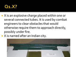  X is an explosive charge placed within one or
several connected tubes. It is used by combat
engineers to clear obstacles that would
otherwise require them to approach directly,
possibly under fire.
 X is named after an Indian city.
 