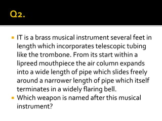 IT is a brass musical instrument several feet in
length which incorporates telescopic tubing
like the trombone. From its start within a
lipreed mouthpiece the air column expands
into a wide length of pipe which slides freely
around a narrower length of pipe which itself
terminates in a widely flaring bell.
 Which weapon is named after this musical
instrument?
 