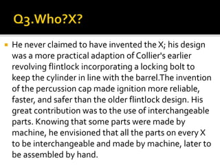  He never claimed to have invented the X; his design
was a more practical adaption of Collier's earlier
revolving flintlock incorporating a locking bolt to
keep the cylinder in line with the barrel.The invention
of the percussion cap made ignition more reliable,
faster, and safer than the older flintlock design. His
great contribution was to the use of interchangeable
parts. Knowing that some parts were made by
machine, he envisioned that all the parts on every X
to be interchangeable and made by machine, later to
be assembled by hand.
 