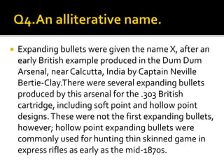  Expanding bullets were given the name X, after an
early British example produced in the Dum Dum
Arsenal, near Calcutta, India by Captain Neville
Bertie-Clay.There were several expanding bullets
produced by this arsenal for the .303 British
cartridge, including soft point and hollow point
designs.These were not the first expanding bullets,
however; hollow point expanding bullets were
commonly used for hunting thin skinned game in
express rifles as early as the mid-1870s.
 