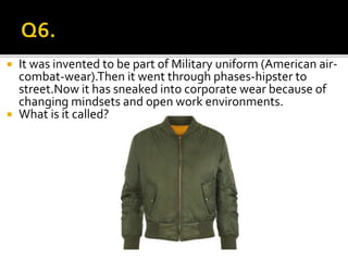  It was invented to be part of Military uniform (American air-
combat-wear).Then it went through phases-hipster to
street.Now it has sneaked into corporate wear because of
changing mindsets and open work environments.
 What is it called?
 