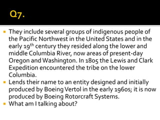  They include several groups of indigenous people of
the Pacific Northwest in the United States and in the
early 19th century they resided along the lower and
middle Columbia River, now areas of present-day
Oregon and Washington. In 1805 the Lewis and Clark
Expedition encountered the tribe on the lower
Columbia.
 Lends their name to an entity designed and initially
produced by BoeingVertol in the early 1960s; it is now
produced by Boeing Rotorcraft Systems.
 What am I talking about?
 