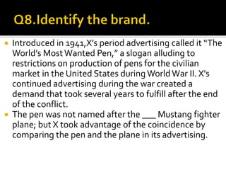  Introduced in 1941,X’s period advertising called it “The
World’s MostWanted Pen,” a slogan alluding to
restrictions on production of pens for the civilian
market in the United States duringWorldWar II. X's
continued advertising during the war created a
demand that took several years to fulfill after the end
of the conflict.
 The pen was not named after the ___ Mustang fighter
plane; but X took advantage of the coincidence by
comparing the pen and the plane in its advertising.
 