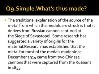  The traditional explanation of the source of the
metal from which the medals are struck is that it
derives from Russian cannon captured at
the Siege of Sevastopol. Some research has
suggested a variety of origins for the
material.Research has established that the
metal for most of the medals made since
December 1914 came from two Chinese
cannonsthat were captured from the Russians
in 1855.
 