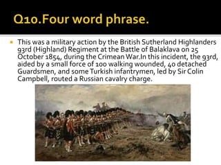  This was a military action by the British Sutherland Highlanders
93rd (Highland) Regiment at the Battle of Balaklava on 25
October 1854, during the Crimean War.In this incident, the 93rd,
aided by a small force of 100 walking wounded, 40 detached
Guardsmen, and someTurkish infantrymen, led by Sir Colin
Campbell, routed a Russian cavalry charge.
 