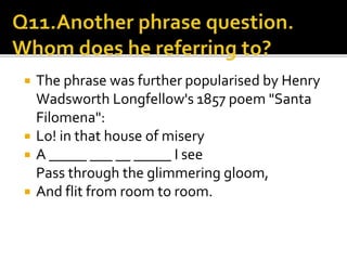  The phrase was further popularised by Henry
Wadsworth Longfellow's 1857 poem "Santa
Filomena":
 Lo! in that house of misery
 A _____ ___ __ _____ I see
Pass through the glimmering gloom,
 And flit from room to room.
 