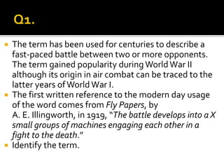  The term has been used for centuries to describe a
fast-paced battle between two or more opponents.
The term gained popularity during WorldWar II
although its origin in air combat can be traced to the
latter years ofWorldWar I.
 The first written reference to the modern day usage
of the word comes from Fly Papers, by
A. E. Illingworth, in 1919, “The battle develops into a X
small groups of machines engaging each other in a
fight to the death.”
 Identify the term.
 