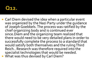  Carl Diem devised the idea when a particular event
was organized by the Nazi Party under the guidance
of Joseph Goebbels.The process was ratified by the
chief organizing body and is continued ever
since.Diem and the organizing team realized that
there would need to be very detailed plans in order to
successfully complete the process to a standard that
would satisfy both themselves and the rulingThird
Reich.. Research was therefore required into the
specialist technologies that would be needed.
 What was thus devised by Carl Diem?
 