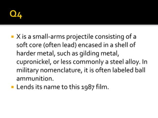  X is a small-arms projectile consisting of a
soft core (often lead) encased in a shell of
harder metal, such as gilding metal,
cupronickel, or less commonly a steel alloy. In
military nomenclature, it is often labeled ball
ammunition.
 Lends its name to this 1987 film.
 