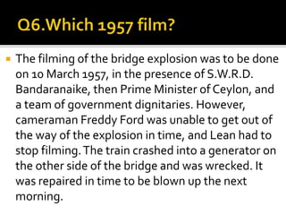  The filming of the bridge explosion was to be done
on 10 March 1957, in the presence of S.W.R.D.
Bandaranaike, then Prime Minister of Ceylon, and
a team of government dignitaries. However,
cameraman Freddy Ford was unable to get out of
the way of the explosion in time, and Lean had to
stop filming.The train crashed into a generator on
the other side of the bridge and was wrecked. It
was repaired in time to be blown up the next
morning.
 