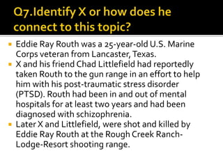  Eddie Ray Routh was a 25-year-old U.S. Marine
Corps veteran from Lancaster,Texas.
 X and his friend Chad Littlefield had reportedly
taken Routh to the gun range in an effort to help
him with his post-traumatic stress disorder
(PTSD). Routh had been in and out of mental
hospitals for at least two years and had been
diagnosed with schizophrenia.
 Later X and Littlefield, were shot and killed by
Eddie Ray Routh at the Rough Creek Ranch-
Lodge-Resort shooting range.
 