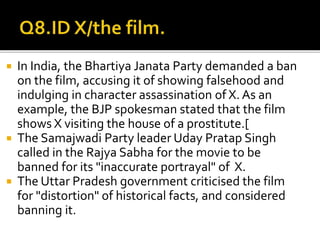  In India, the Bhartiya Janata Party demanded a ban
on the film, accusing it of showing falsehood and
indulging in character assassination of X. As an
example, the BJP spokesman stated that the film
shows X visiting the house of a prostitute.[
 The Samajwadi Party leader Uday Pratap Singh
called in the Rajya Sabha for the movie to be
banned for its "inaccurate portrayal" of X.
 The Uttar Pradesh government criticised the film
for "distortion" of historical facts, and considered
banning it.
 