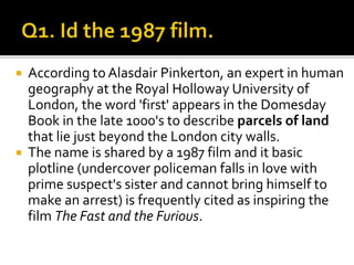  According to Alasdair Pinkerton, an expert in human
geography at the Royal Holloway University of
London, the word 'first' appears in the Domesday
Book in the late 1000's to describe parcels of land
that lie just beyond the London city walls.
 The name is shared by a 1987 film and it basic
plotline (undercover policeman falls in love with
prime suspect's sister and cannot bring himself to
make an arrest) is frequently cited as inspiring the
film The Fast and the Furious.
 
