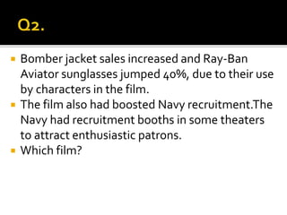  Bomber jacket sales increased and Ray-Ban
Aviator sunglasses jumped 40%, due to their use
by characters in the film.
 The film also had boosted Navy recruitment.The
Navy had recruitment booths in some theaters
to attract enthusiastic patrons.
 Which film?
 