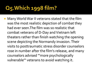  Many WorldWar II veterans stated that the film
was the most realistic depiction of combat they
had ever seen.The film was so realistic that
combat veterans of D-Day andVietnam left
theaters rather than finish watching the opening
scene depicting the Normandy invasion.Their
visits to posttraumatic stress disorder counselors
rose in number after the film's release, and many
counselors advised "'more psychologically
vulnerable'" veterans to avoid watching it.
 