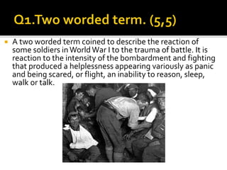  A two worded term coined to describe the reaction of
some soldiers inWorldWar I to the trauma of battle. It is
reaction to the intensity of the bombardment and fighting
that produced a helplessness appearing variously as panic
and being scared, or flight, an inability to reason, sleep,
walk or talk.
 