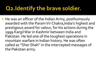  He was an officer of the Indian Army, posthumously
awarded with the ParamVir Chakra,India's highest and
prestigious award for valour, for his actions during the
1999 KargilWar in Kashmir between India and
Pakistan. He led one of the toughest operations in
mountain warfare in Indian history. He was often
called as ‘'Sher Shah'’ in the intercepted messages of
the Pakistan army.
 