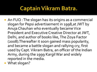  An FUQ :The slogan has its origins as a commercial
slogan for Pepsi advertisement in 1998,at JWT by
Anuja Chauhan who eventually becameVice
President and Executive Creative Director at JWT,
Delhi, and author of books like,The Zoya Factor
(2008).Thereafter it soon gained mass popularity,
and became a battle slogan and rallying cry, first
used by Capt.Vikram Batra, an officer of the Indian
Army, during the 1999 KargilWar and widely
reported in the media.
 What slogan?
 