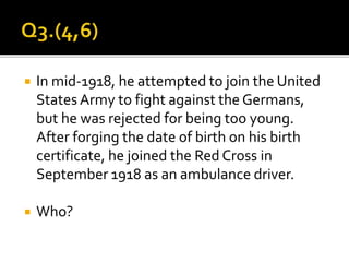  In mid-1918, he attempted to join the United
States Army to fight against the Germans,
but he was rejected for being too young.
After forging the date of birth on his birth
certificate, he joined the Red Cross in
September 1918 as an ambulance driver.
 Who?
 