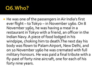  He was one of the passengers in Air India's first
ever flight – toTokyo – in November 1960. On 8
November 1960, he was having a meal in a
restaurant inTokyo with a friend, an officer in the
Indian Navy. A piece of food lodged in his
windpipe, choking him to death.The next day his
body was flown to PalamAirport, New Delhi, and
on 10 November 1960 he was cremated with full
military honours. He was paid a final tribute with a
fly-past of forty nine aircraft, one for each of his
forty nine years.
 