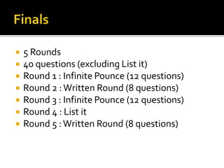  5 Rounds
 40 questions (excluding List it)
 Round 1 : Infinite Pounce (12 questions)
 Round 2 :Written Round (8 questions)
 Round 3 : Infinite Pounce (12 questions)
 Round 4 : List it
 Round 5 :Written Round (8 questions)
 