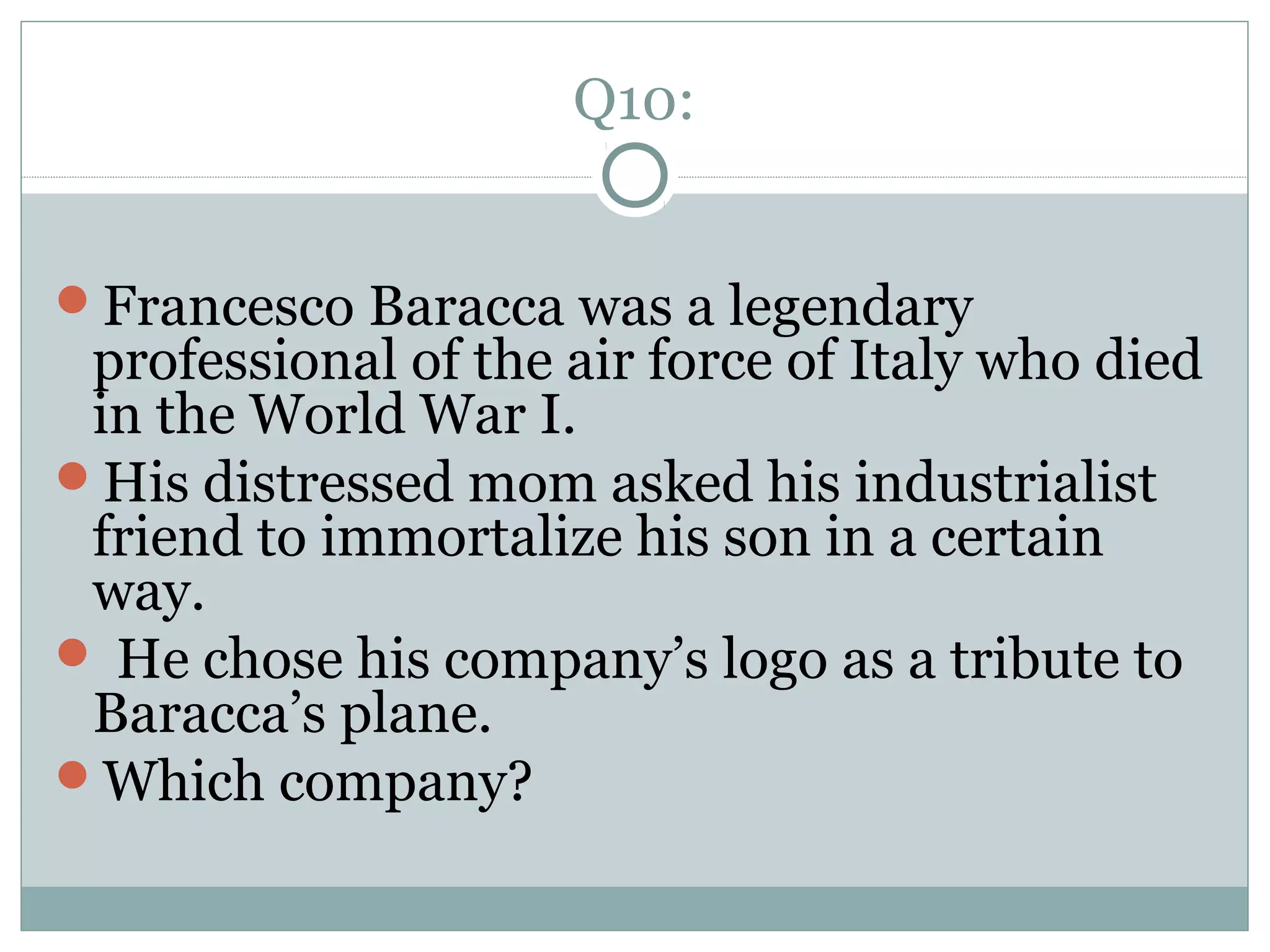 Q10:
Francesco Baracca was a legendary
professional of the air force of Italy who died
in the World War I.
His distressed mom asked his industrialist
friend to immortalize his son in a certain
way.
 He chose his company’s logo as a tribute to
Baracca’s plane.
Which company?
 
