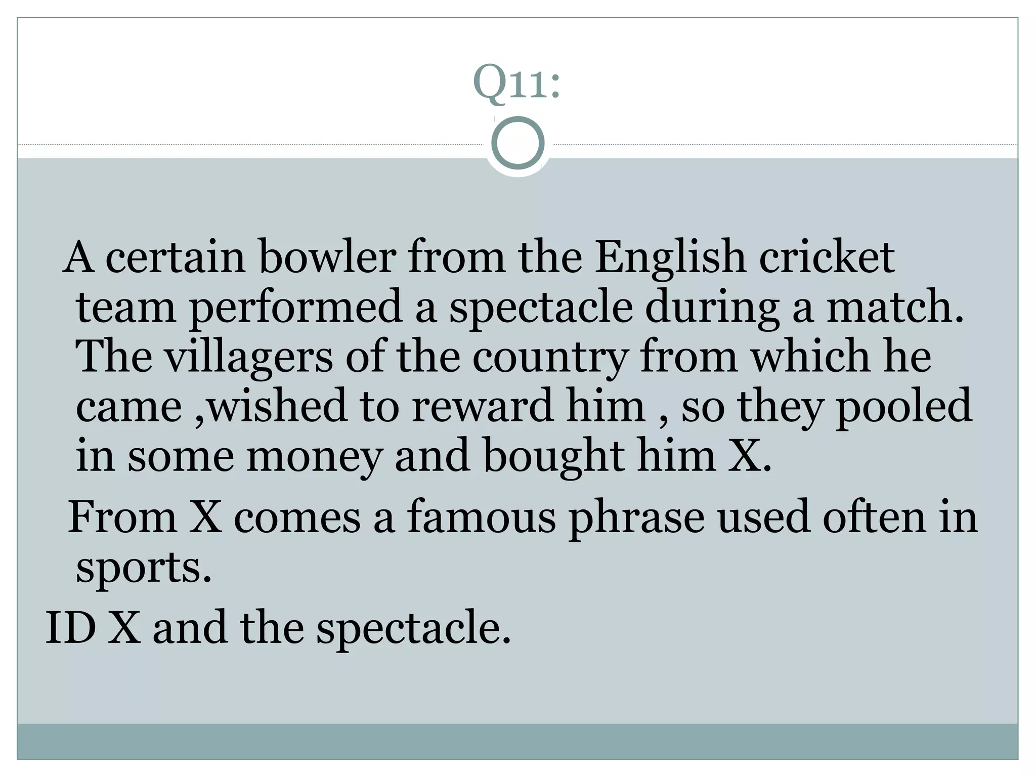 Q11:
A certain bowler from the English cricket
team performed a spectacle during a match.
The villagers of the country from which he
came ,wished to reward him , so they pooled
in some money and bought him X.
From X comes a famous phrase used often in
sports.
ID X and the spectacle.
 