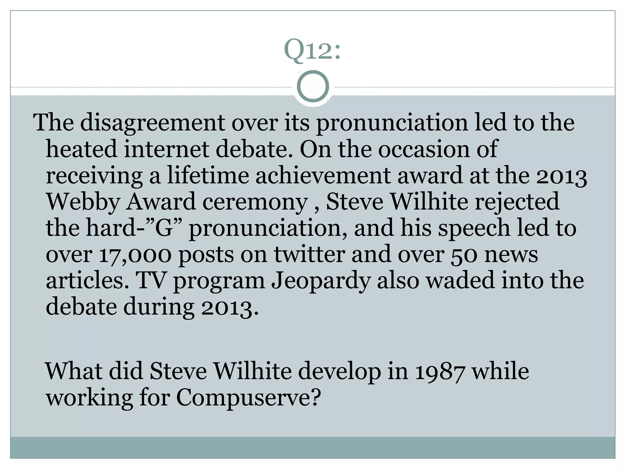 Q12:
The disagreement over its pronunciation led to the
heated internet debate. On the occasion of
receiving a lifetime achievement award at the 2013
Webby Award ceremony , Steve Wilhite rejected
the hard-”G” pronunciation, and his speech led to
over 17,000 posts on twitter and over 50 news
articles. TV program Jeopardy also waded into the
debate during 2013.
What did Steve Wilhite develop in 1987 while
working for Compuserve?
 