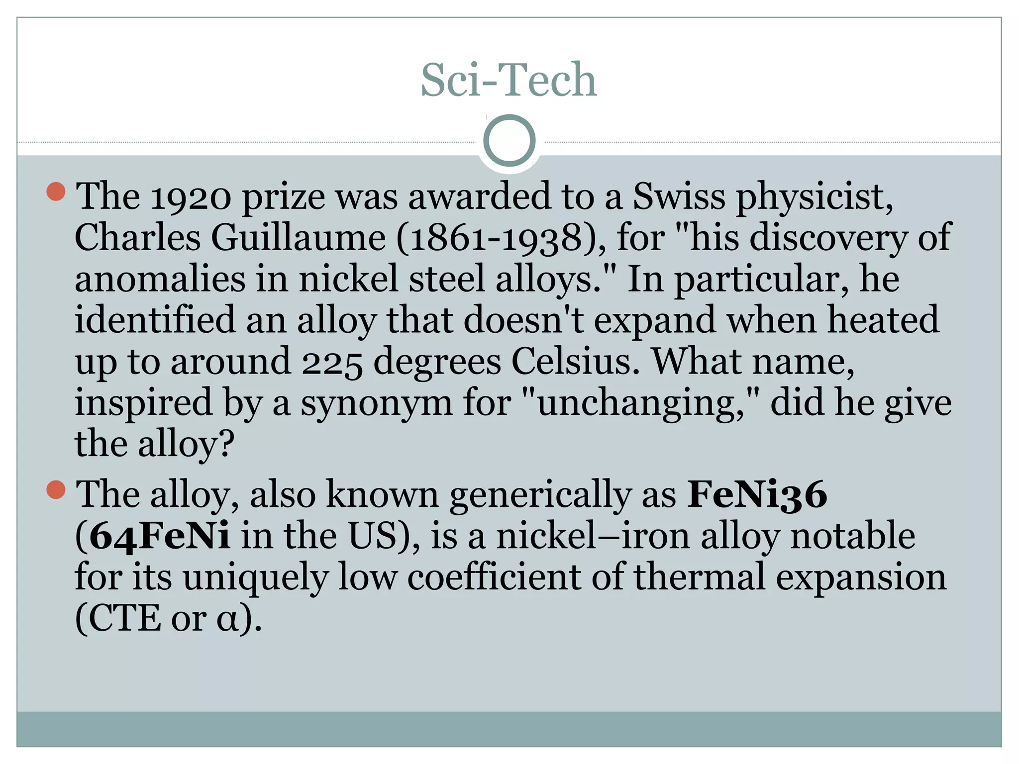 Sci-Tech
The 1920 prize was awarded to a Swiss physicist,
Charles Guillaume (1861-1938), for "his discovery of
anomalies in nickel steel alloys." In particular, he
identified an alloy that doesn't expand when heated
up to around 225 degrees Celsius. What name,
inspired by a synonym for "unchanging," did he give
the alloy?
The alloy, also known generically as FeNi36
(64FeNi in the US), is a nickel–iron alloy notable
for its uniquely low coefficient of thermal expansion
(CTE or α).
 