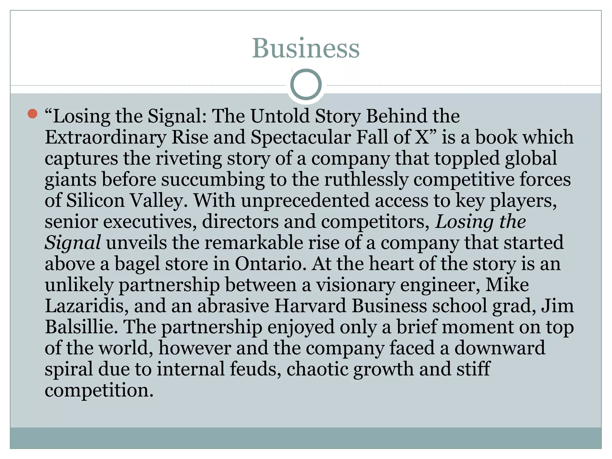 Business
“Losing the Signal: The Untold Story Behind the
Extraordinary Rise and Spectacular Fall of X” is a book which
captures the riveting story of a company that toppled global
giants before succumbing to the ruthlessly competitive forces
of Silicon Valley. With unprecedented access to key players,
senior executives, directors and competitors, Losing the
Signal unveils the remarkable rise of a company that started
above a bagel store in Ontario. At the heart of the story is an
unlikely partnership between a visionary engineer, Mike
Lazaridis, and an abrasive Harvard Business school grad, Jim
Balsillie. The partnership enjoyed only a brief moment on top
of the world, however and the company faced a downward
spiral due to internal feuds, chaotic growth and stiff
competition.
 