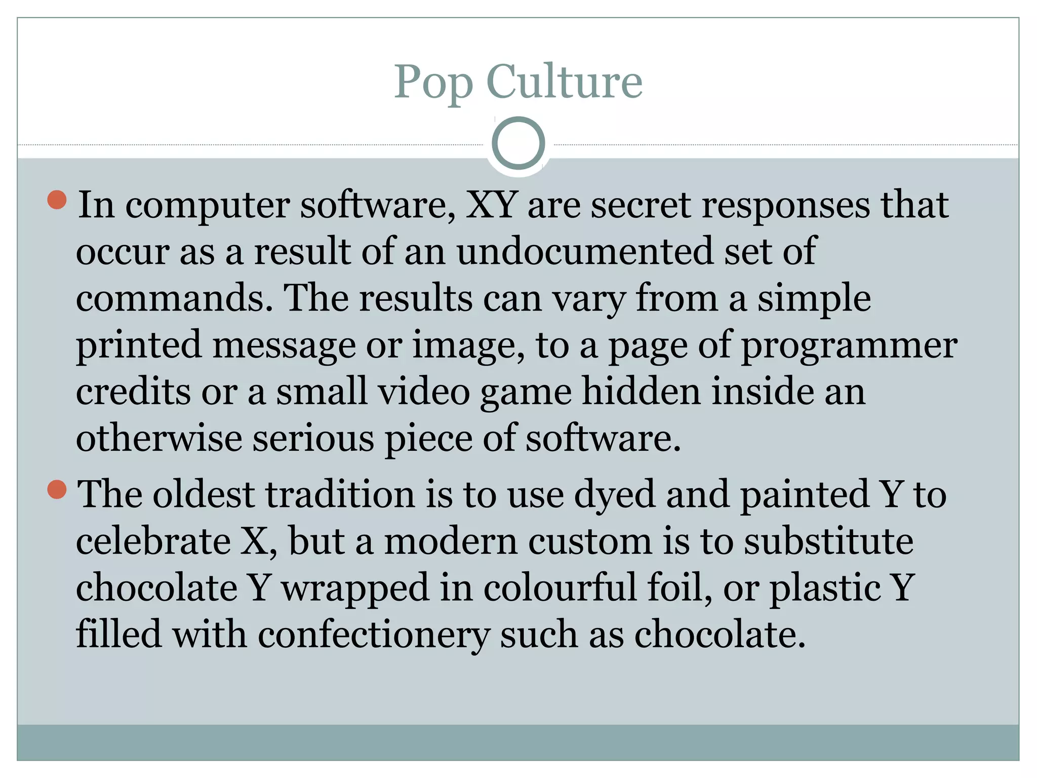Pop Culture
In computer software, XY are secret responses that
occur as a result of an undocumented set of
commands. The results can vary from a simple
printed message or image, to a page of programmer
credits or a small video game hidden inside an
otherwise serious piece of software.
The oldest tradition is to use dyed and painted Y to
celebrate X, but a modern custom is to substitute
chocolate Y wrapped in colourful foil, or plastic Y
filled with confectionery such as chocolate.
 