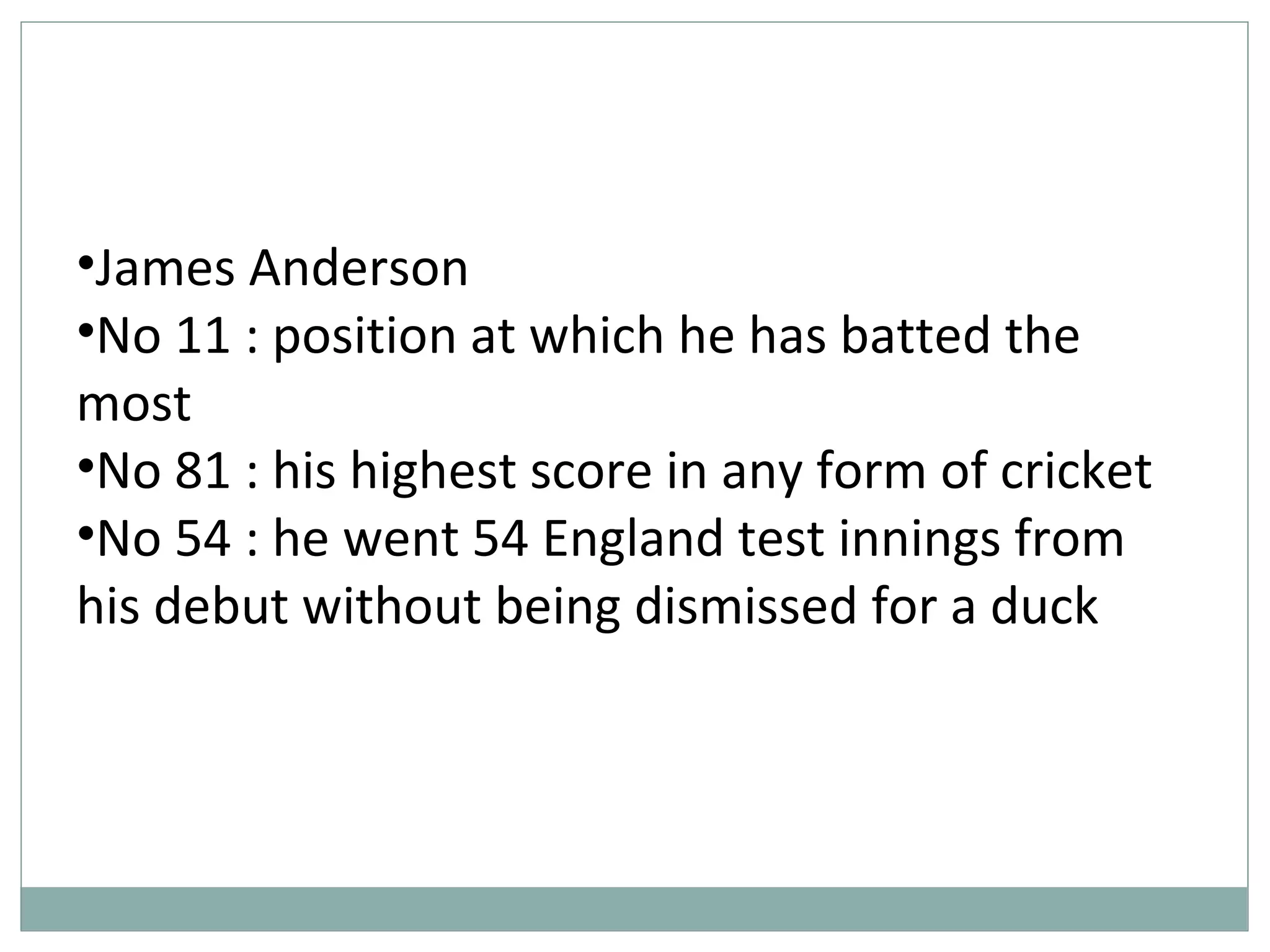 •James Anderson
•No 11 : position at which he has batted the
most
•No 81 : his highest score in any form of cricket
•No 54 : he went 54 England test innings from
his debut without being dismissed for a duck
 