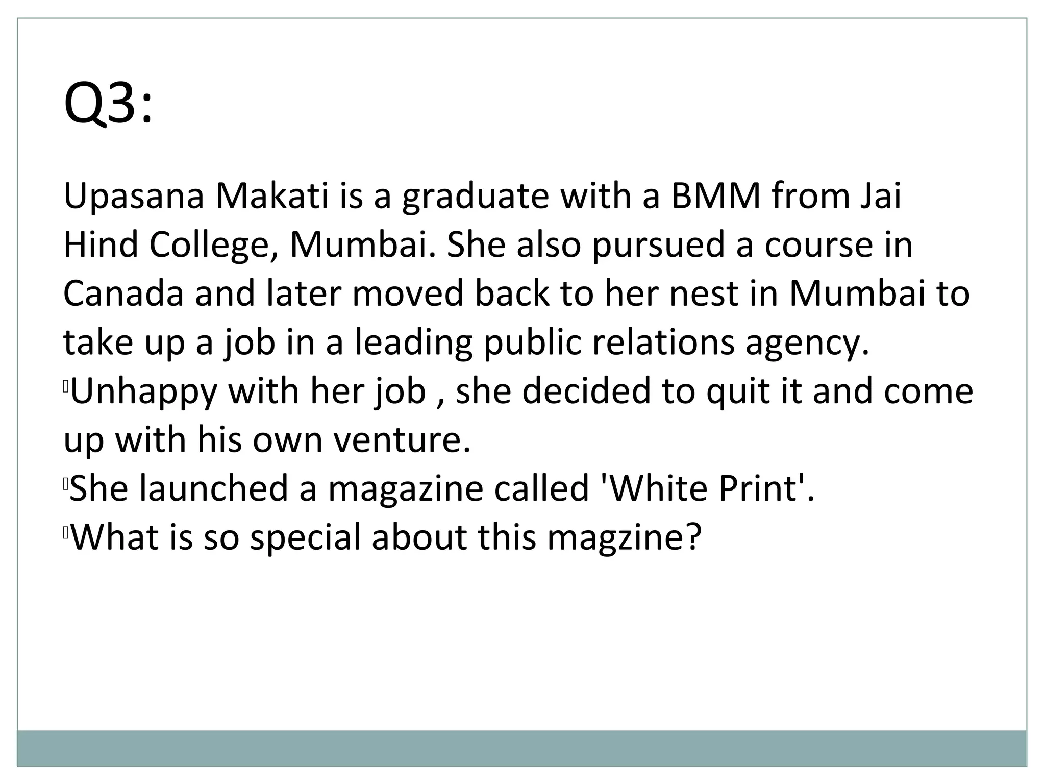 Q3:
Upasana Makati is a graduate with a BMM from Jai
Hind College, Mumbai. She also pursued a course in
Canada and later moved back to her nest in Mumbai to
take up a job in a leading public relations agency.

Unhappy with her job , she decided to quit it and come
up with his own venture.

She launched a magazine called 'White Print'.

What is so special about this magzine?
 
