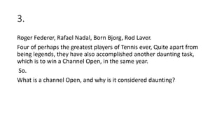 3.
Roger Federer, Rafael Nadal, Born Bjorg, Rod Laver.
Four of perhaps the greatest players of Tennis ever, Quite apart from
being legends, they have also accomplished another daunting task,
which is to win a Channel Open, in the same year.
So.
What is a channel Open, and why is it considered daunting?
 