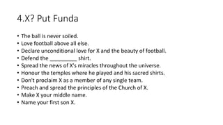 4.X? Put Funda
• The ball is never soiled.
• Love football above all else.
• Declare unconditional love for X and the beauty of football.
• Defend the _________ shirt.
• Spread the news of X's miracles throughout the universe.
• Honour the temples where he played and his sacred shirts.
• Don't proclaim X as a member of any single team.
• Preach and spread the principles of the Church of X.
• Make X your middle name.
• Name your first son X.
 