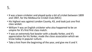 5.
• X was a keen cricketer and played quite a bit of cricket between 1899
and 1907, for the Melbourne Cricket Club (MCC)
• His highest was against London County, 43, and took just one first
class wicket.
• William Y was an English cricketer who also happened to be an
umpire for X’s first first class match.
• Y was an extremely fast bowler with a deadly Yorker, and X’s
appreciation for his Yorker, made the close association which we
know today in popular culture.
• Take a hint from the beginning of the year, and give me X and Y.
 