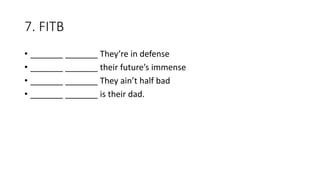7. FITB
• _______ _______ They’re in defense
• _______ _______ their future’s immense
• _______ _______ They ain’t half bad
• _______ _______ is their dad.
 