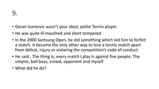 9.
• Goran Ivanesvic wasn’t your ideal, polite Tennis player.
• He was quite ill-mouthed and short tempered
• In the 2000 Samsung Open, he did something which led him to forfeit
a match. It became the only other way to lose a tennis match apart
from defeat, injury or violating the competition’s code of conduct.
• He said : The thing is, every match I play is against five people, The
umpire, ball boys, crowd, opponent and myself
• What did he do?
 